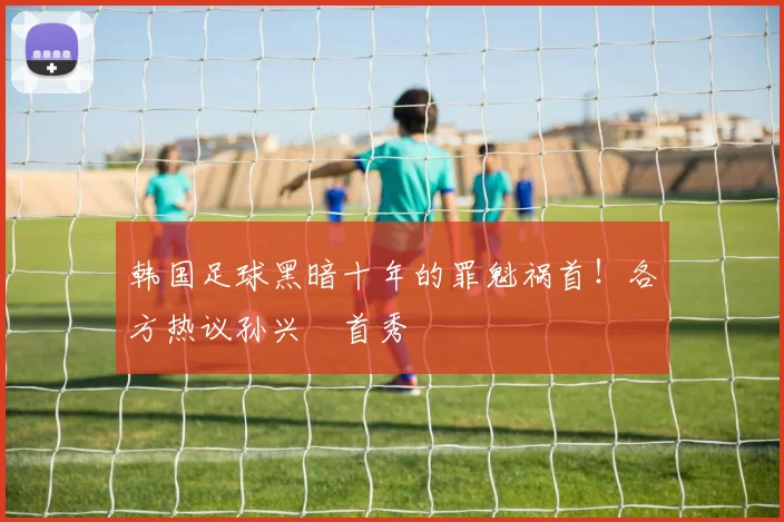 韩国足球黑暗十年的罪魁祸首！各方热议孙兴慜首秀