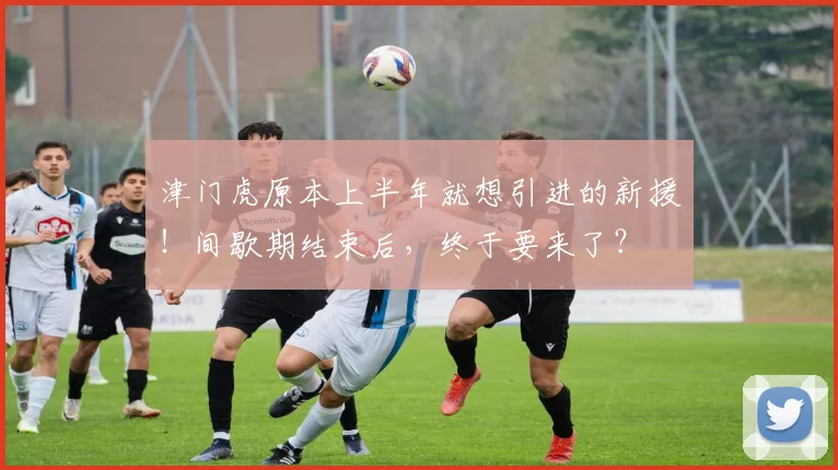 津门虎原本上半年就想引进的新援！间歇期结束后，终于要来了？