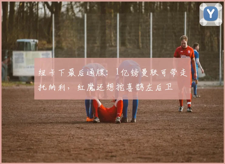 纽卡下最后通牒：1亿镑曼联可带走托纳利，红魔还想挖喜鹊左后卫