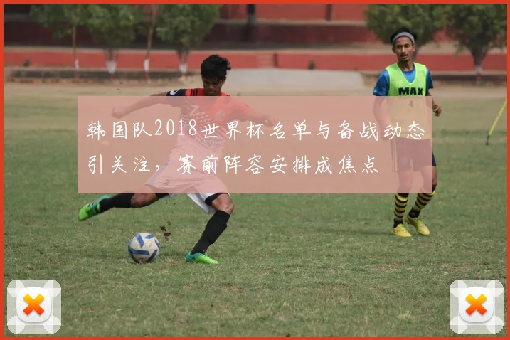 韩国队2018世界杯名单与备战动态引关注,赛前阵容安排成焦点