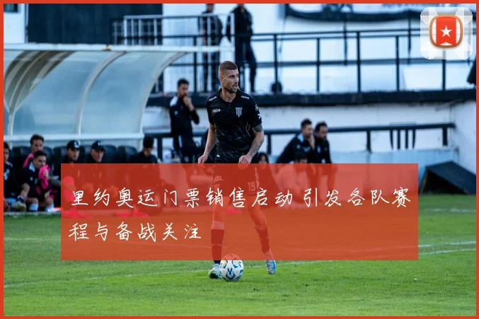 里约奥运门票销售启动 引发各队赛程与备战关注